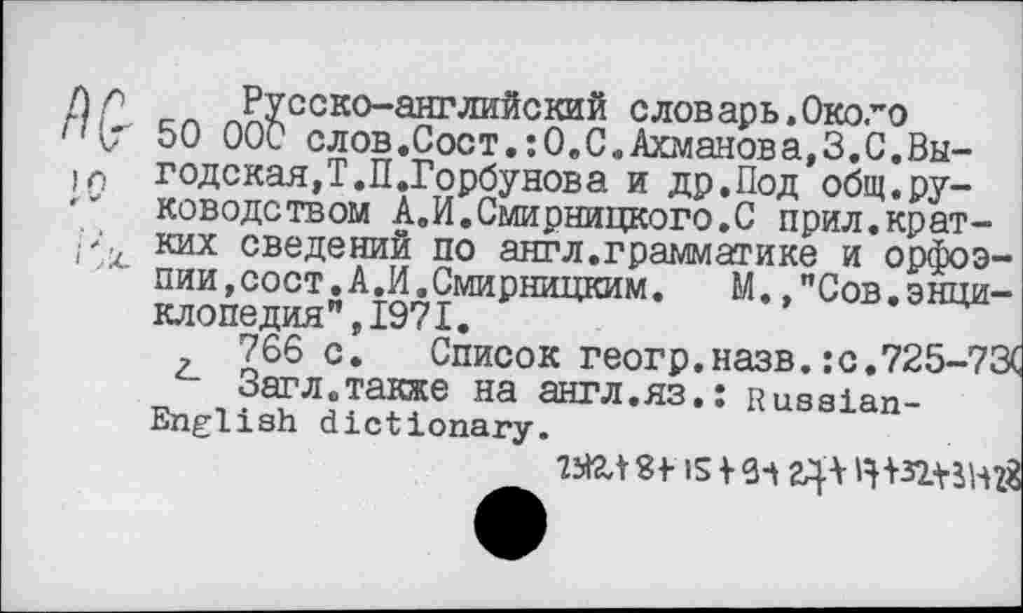 ﻿Русско-английский словарь»Около 50 000 слов.Сост.:ОвС.Ахманова,3.0.Выгодская,Т.П.Горбунова и др.Под общ.руководством А.И.Смирницкого.С прил.кратких сведений по антл.грамматике и орфоэпии, сост. А.И. Смирницким.	М. "Сов.энци-
клопедия ”,1971.
, 766 с. Список геогр.назв.:с.725-73( Загл.также на англ.ЯЗ,: Russian-English dictionary.
St IS 12}* H+ВДНЙ